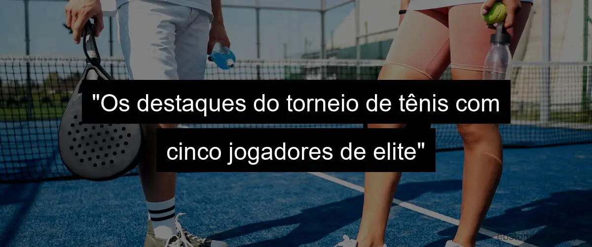 "Os destaques do torneio de tênis com cinco jogadores de elite"