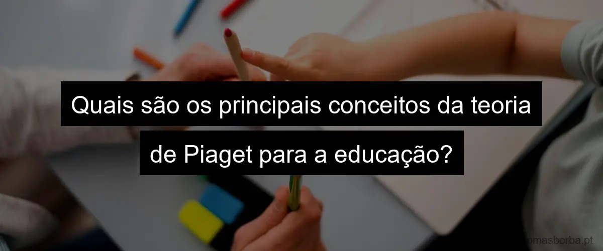 Quais são os principais conceitos da teoria de Piaget para a educação?