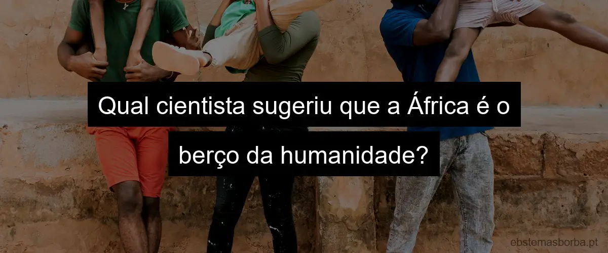 Qual cientista sugeriu que a África é o berço da humanidade?