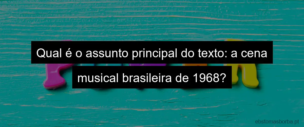 Qual é o assunto principal do texto: a cena musical brasileira de 1968?