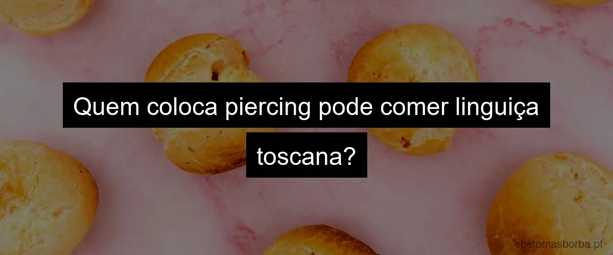 Quem coloca piercing pode comer linguiça toscana?